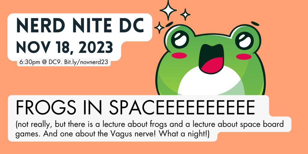 A poster for the show with a happy frog on it. It says Nerd Nite DC Nov 18, 2023, 6:30pm @ DC9. Bit.ly/novnerd23

FROGS IN SPACEEEEEEEEEE 
(not really, but there is a lecture about frogs and a lecture about space board games. And one about the Vagus nerve! What a night!)